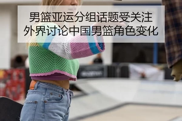 男篮亚运分组话题受关注 外界讨论中国男篮角色变化